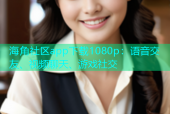 海角社区app下载1080p：语音交友、视频聊天、游戏社交