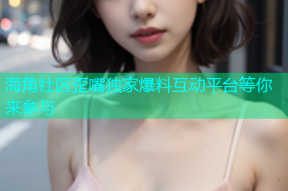 海角社区歪嘴独家爆料互动平台等你来参与