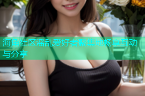 海角社区滛乱爱好者聚集地畅享互动与分享