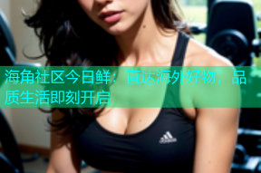 海角社区今日鲜：直达海外好物，品质生活即刻开启