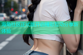 海角社区正式版开启精彩互动分享新体验