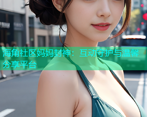 海角社区妈妈封神：互动守护与温馨分享平台  第1张