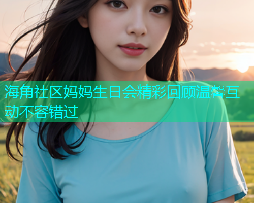 海角社区妈妈生日会精彩回顾温馨互动不容错过  第1张