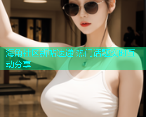 海角社区新帖速递 热门话题实时互动分享  第1张