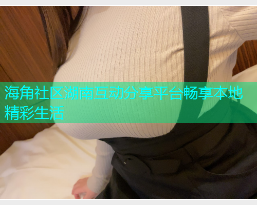 海角社区湖南互动分享平台畅享本地精彩生活  第1张