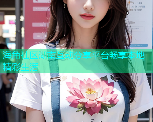 海角社区湖南互动分享平台畅享本地精彩生活  第2张