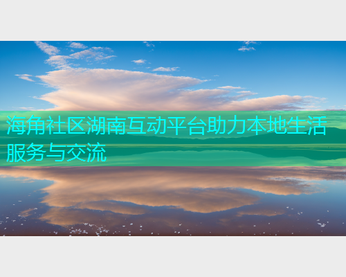海角社区湖南互动平台助力本地生活服务与交流  第1张