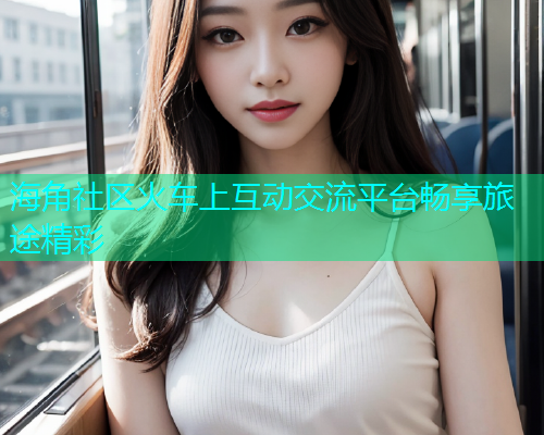 海角社区火车上互动交流平台畅享旅途精彩  第1张